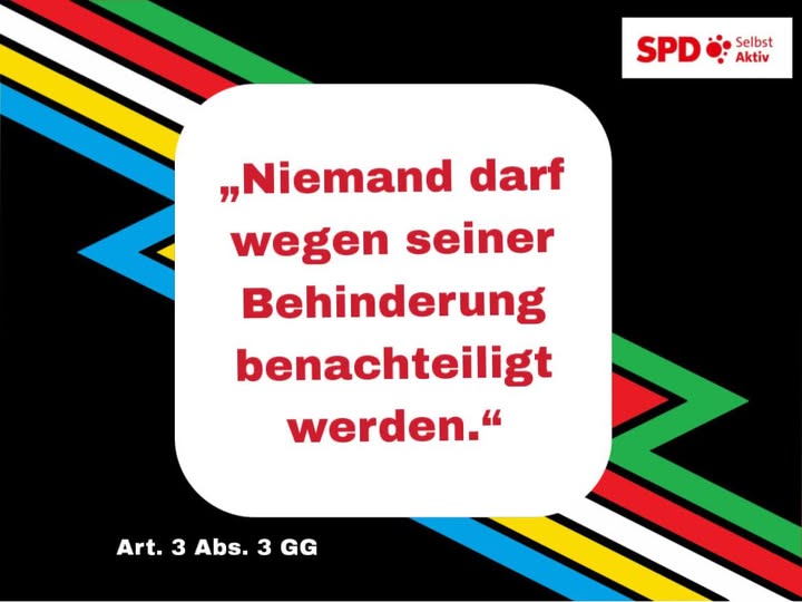 Das Bild zeigt einen schwarzen Hintergrund mit schrägen, bunten Linien in Grün, Rot, Gelb, Blau, Weiß und Schwarz, die an die „Disability Pride“-Flagge erinnern. In der Bildmitte befindet sich ein großer, weißer, abgerundeter Textblock. Darin steht in roter, fettgedruckter Schrift:
„Niemand darf wegen seiner Behinderung benachteiligt werden.“

Unter dem Text steht in kleiner weißer Schrift: „Art. 3 Abs. 3 GG“.
Oben rechts befindet sich das Logo der SPD mit dem Zusatz „Selbst Aktiv“.